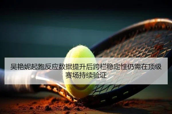 吴艳妮起跑反应数据提升后跨栏稳定性仍需在顶级赛场持续验证