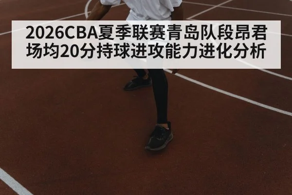 2026CBA夏季联赛青岛队段昂君场均20分持球进攻能力进化分析
