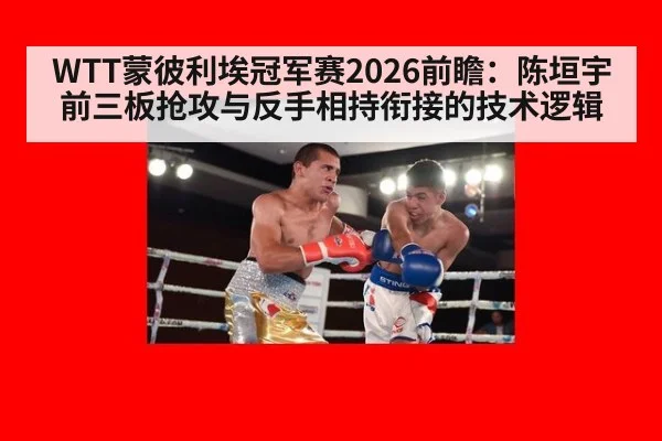 WTT蒙彼利埃冠军赛2026前瞻：陈垣宇前三板抢攻与反手相持衔接的技术逻辑