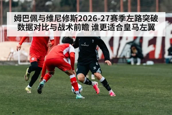 姆巴佩与维尼修斯2026-27赛季左路突破数据对比与战术前瞻 谁更适合皇马左翼