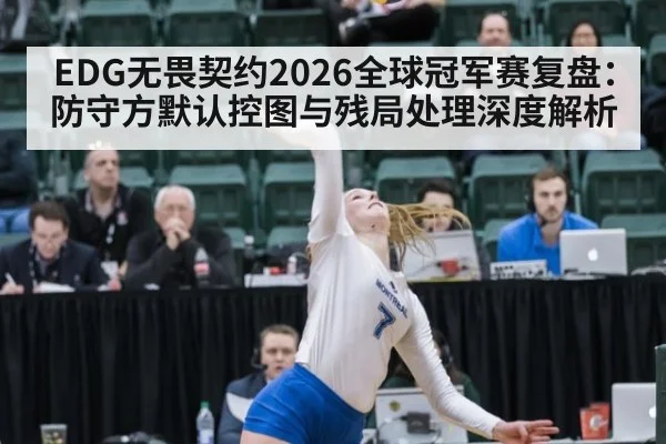 EDG无畏契约2026全球冠军赛复盘：防守方默认控图与残局处理深度解析